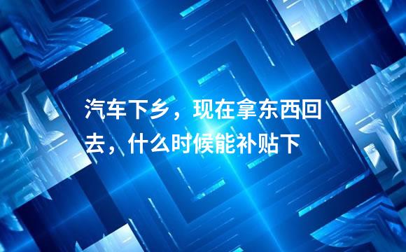 汽车下乡，现在拿东西回去，什么时候能补贴下