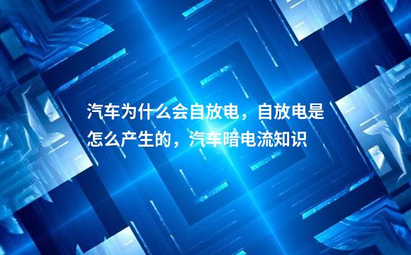 汽车为什么会自放电，自放电是怎么产生的，汽车暗电流知识