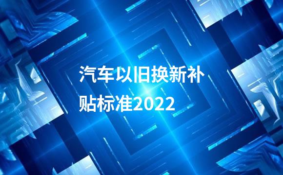 汽车以旧换新补贴标准2022