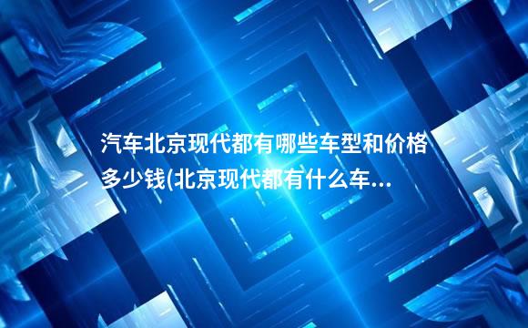 汽车北京现代都有哪些车型和价格多少钱(北京现代都有什么车型多少钱)