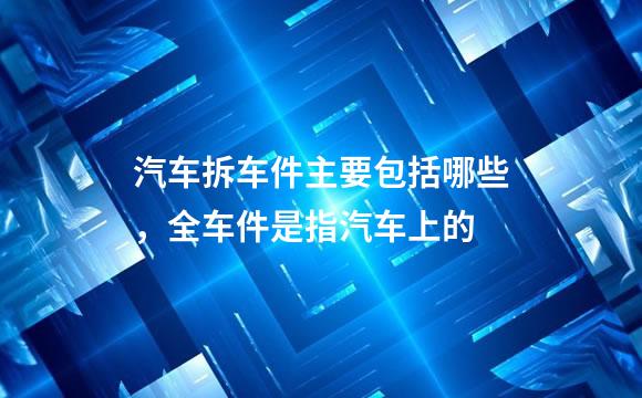 汽车拆车件主要包括哪些，全车件是指汽车上的
