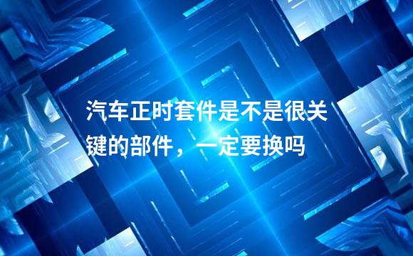 汽车正时套件是不是很关键的部件，一定要换吗