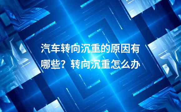 汽车转向沉重的原因有哪些？转向沉重怎么办