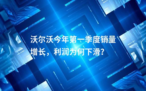 沃尔沃今年第一季度销量增长，利润为何下滑？