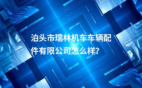 泊头市瑞林机车车辆配件有限公司怎么样？