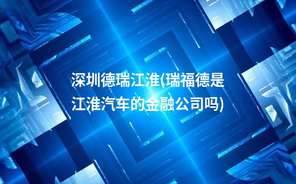 深圳德瑞江淮(瑞福德是江淮汽车的金融公司吗)