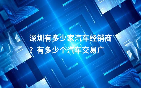 深圳有多少家汽车经销商？有多少个汽车交易广