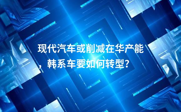 现代汽车或削减在华产能，韩系车要如何转型？