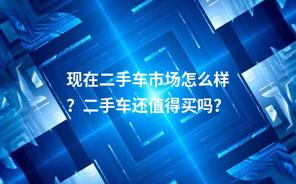 现在二手车市场怎么样？二手车还值得买吗？