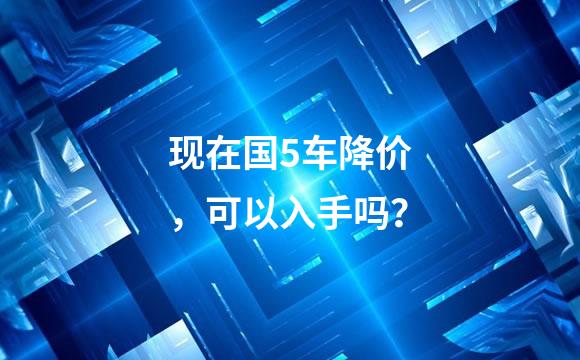 现在国5车降价，可以入手吗？