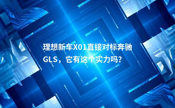 理想新车X01直接对标奔驰GLS，它有这个实力吗？
