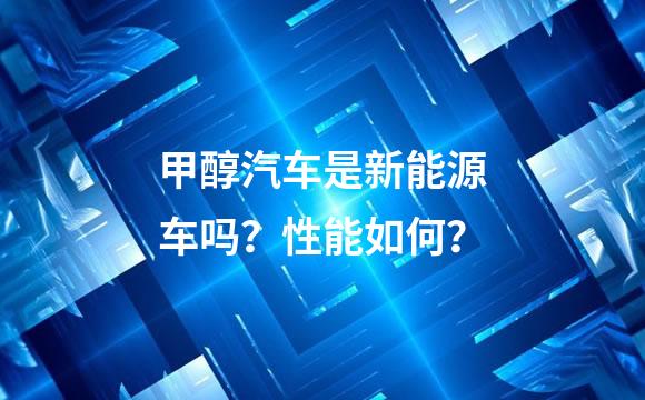 甲醇汽车是新能源车吗？性能如何？