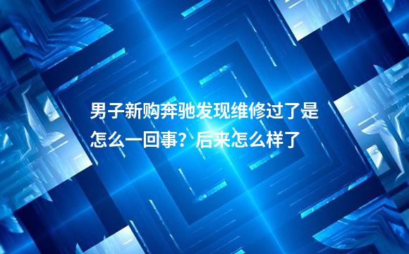 男子新购奔驰发现维修过了是怎么一回事？后来怎么样了