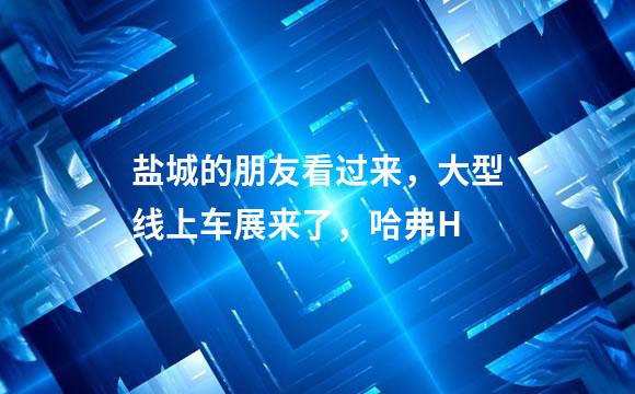 盐城的朋友看过来，大型线上车展来了，哈弗H