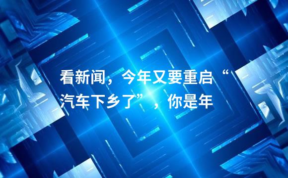 看新闻，今年又要重启“汽车下乡了”，你是年