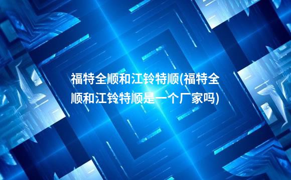 福特全顺和江铃特顺(福特全顺和江铃特顺是一个厂家吗)