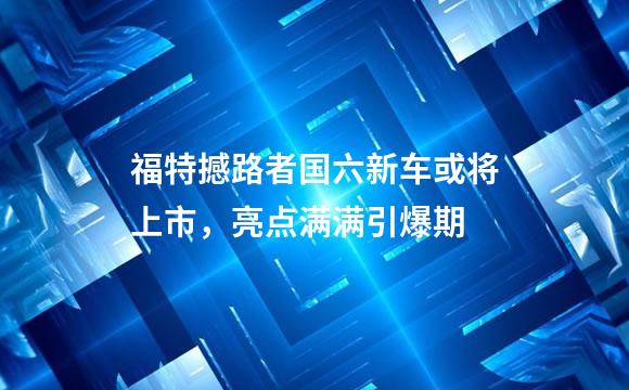 福特撼路者国六新车或将上市，亮点满满引爆期