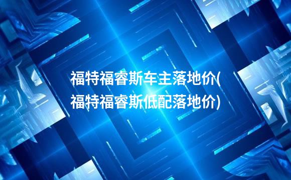 福特福睿斯车主落地价(福特福睿斯低配落地价)