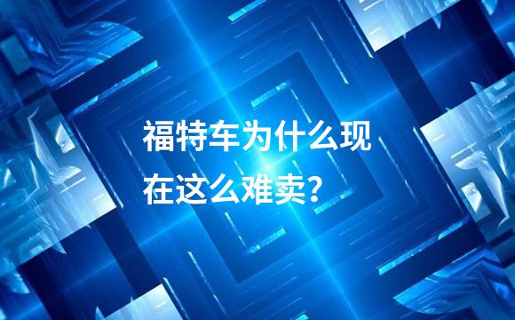 福特车为什么现在这么难卖？