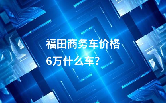 福田商务车价格6万什么车？
