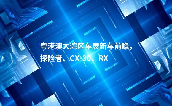 粤港澳大湾区车展新车前瞻，探险者、CX-30、RX