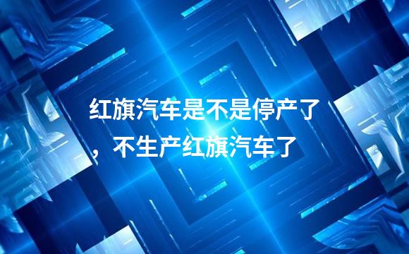 红旗汽车是不是停产了，不生产红旗汽车了