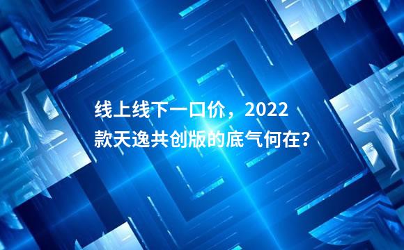 线上线下一口价，2022款天逸共创版的底气何在？