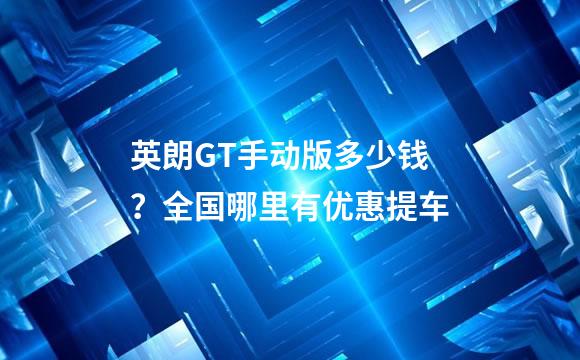 英朗GT手动版多少钱？全国哪里有优惠提车