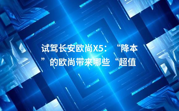 试驾长安欧尚X5：“降本”的欧尚带来哪些“超值