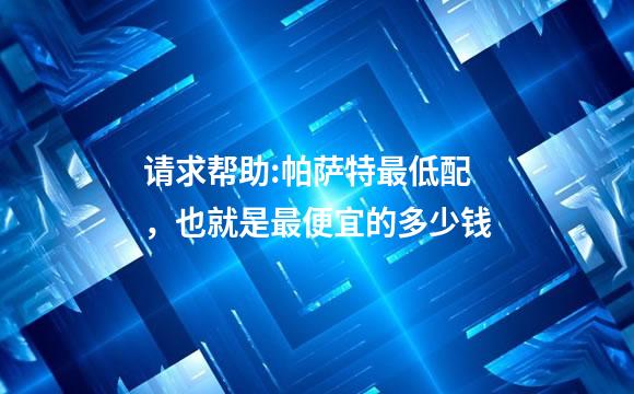 请求帮助:帕萨特最低配，也就是最便宜的多少钱