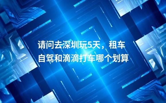 请问去深圳玩5天，租车自驾和滴滴打车哪个划算