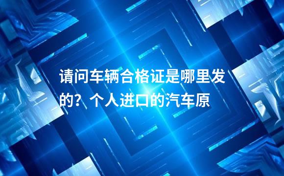 请问车辆合格证是哪里发的？个人进口的汽车原