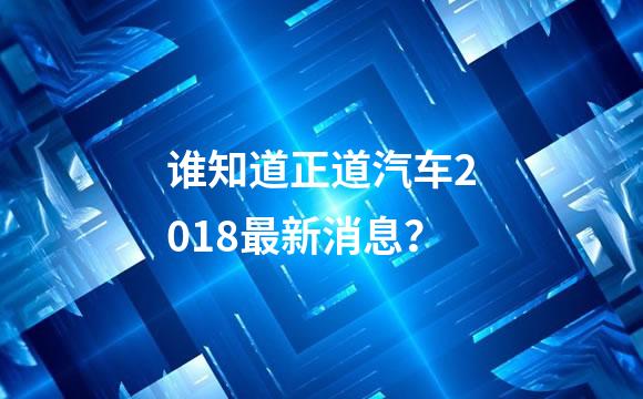 谁知道正道汽车2018最新消息？
