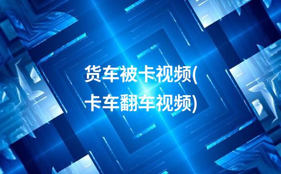 货车被卡视频(卡车翻车视频)