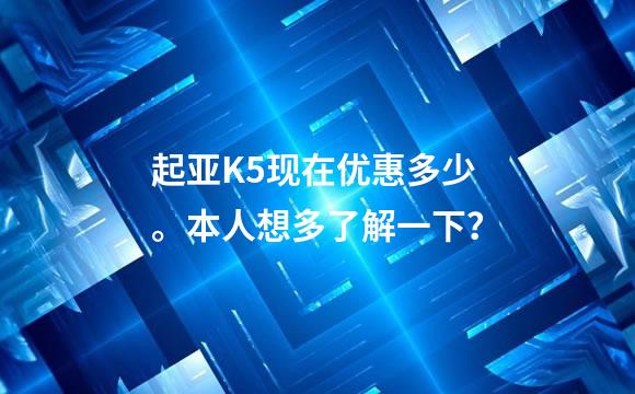 起亚K5现在优惠多少。本人想多了解一下？