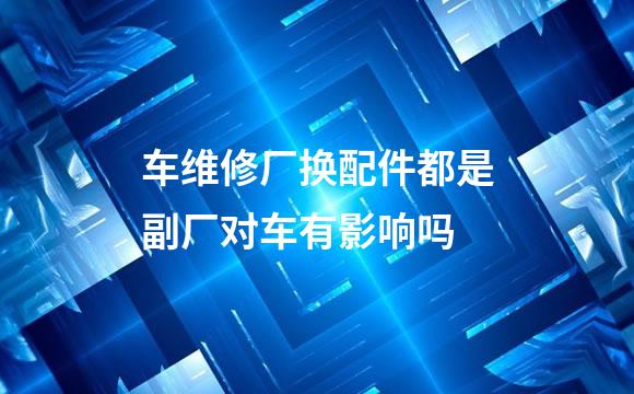 车维修厂换配件都是副厂对车有影响吗
