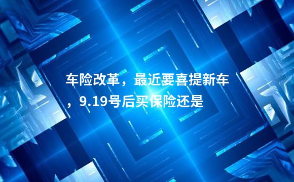 车险改革，最近要喜提新车，9.19号后买保险还是