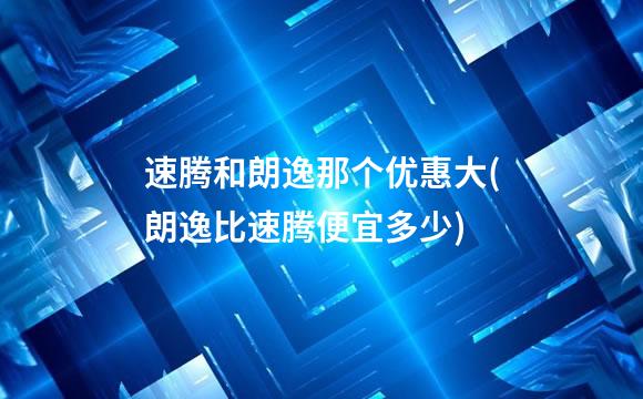 速腾和朗逸那个优惠大(朗逸比速腾便宜多少)