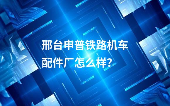 邢台申普铁路机车配件厂怎么样？