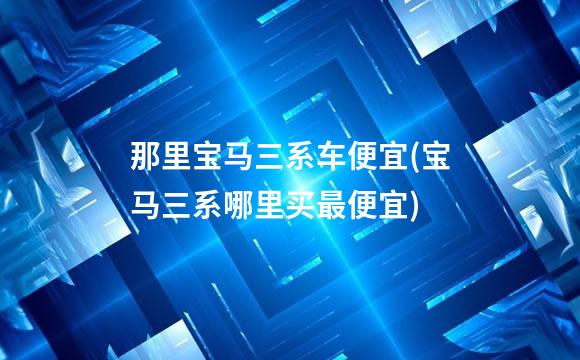 那里宝马三系车便宜(宝马三系哪里买最便宜)