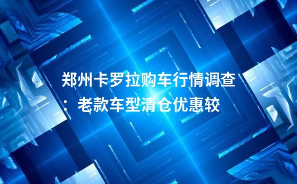 郑州卡罗拉购车行情调查：老款车型清仓优惠较