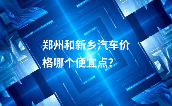 郑州和新乡汽车价格哪个便宜点？