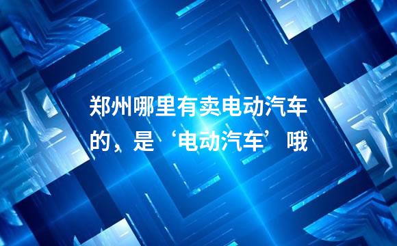 郑州哪里有卖电动汽车的，是‘电动汽车’哦