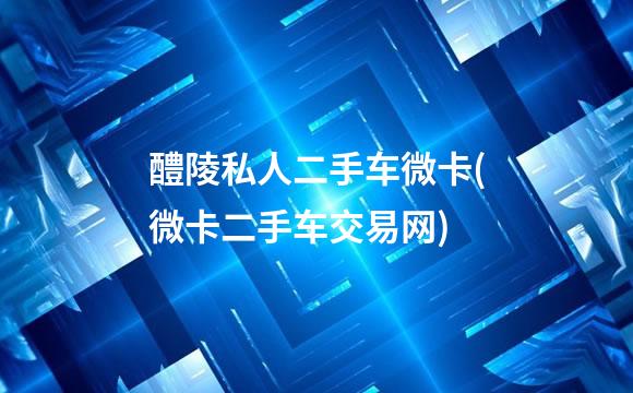 醴陵私人二手车微卡(微卡二手车交易网)