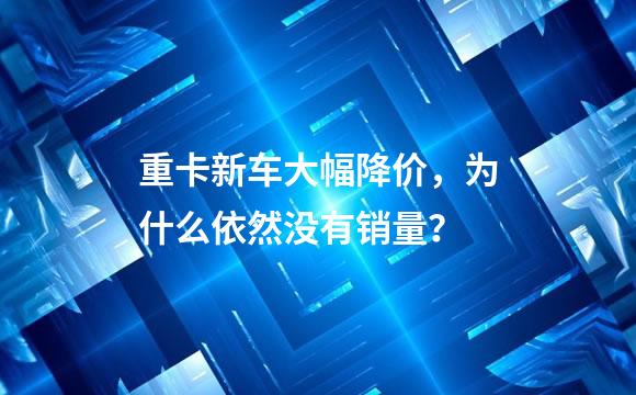 重卡新车大幅降价，为什么依然没有销量？