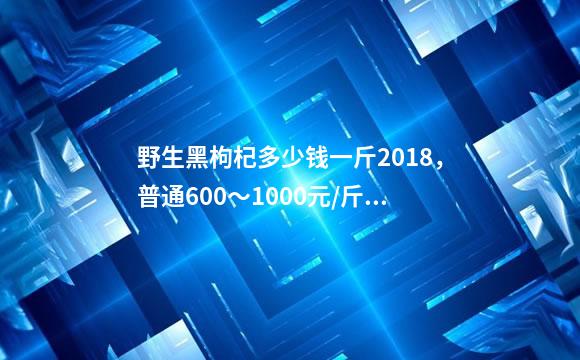 野生黑枸杞多少钱一斤2018，普通600～1000元/斤/最贵9000元/斤-天天鲜花实体批发加盟(花艺)