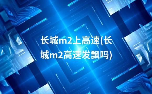 长城m2上高速(长城m2高速发飘吗)
