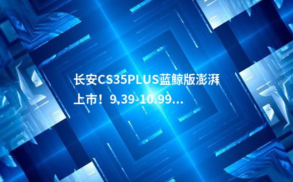 长安CS35PLUS蓝鲸版澎湃上市！9.39-10.99万元