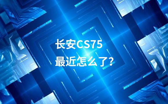 长安CS75最近怎么了？