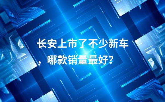 长安上市了不少新车，哪款销量最好？